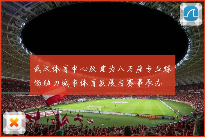 武汉体育中心改建为八万座专业球场助力城市体育发展与赛事承办
