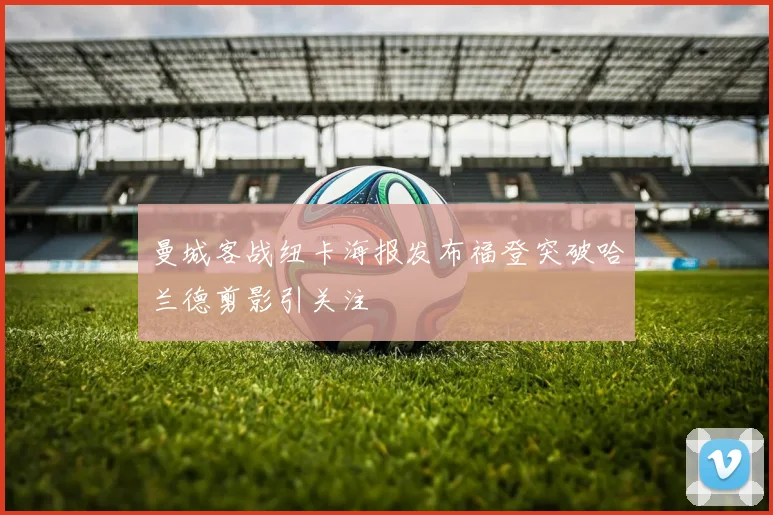 曼城客战纽卡海报发布福登突破哈兰德剪影引关注