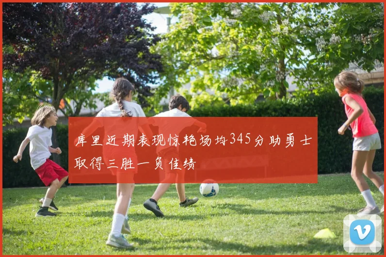 库里近期表现惊艳场均345分助勇士取得三胜一负佳绩