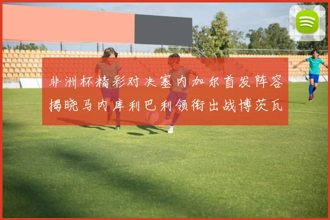 非洲杯精彩对决塞内加尔首发阵容揭晓马内库利巴利领衔出战博茨瓦纳