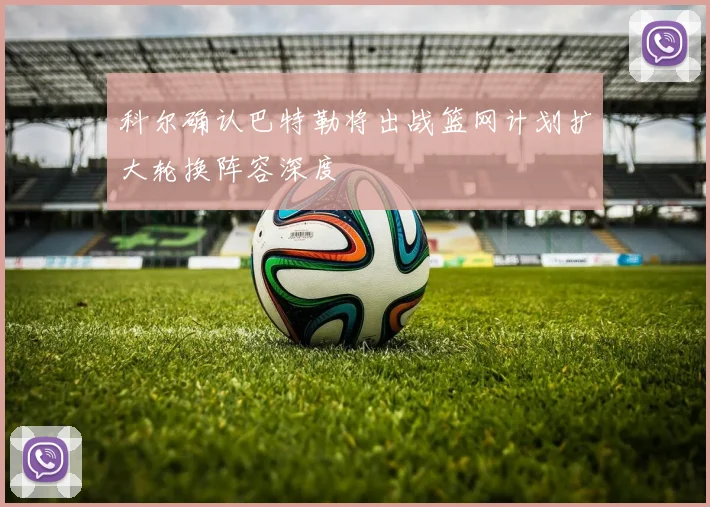 科尔确认巴特勒将出战篮网计划扩大轮换阵容深度