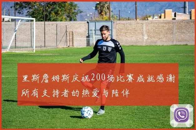 里斯詹姆斯庆祝200场比赛成就感谢所有支持者的热爱与陪伴